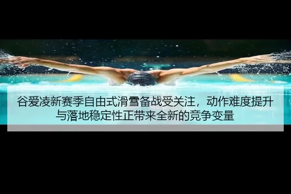 谷爱凌新赛季自由式滑雪备战受关注，动作难度提升与落地稳定性正带来全新的竞争变量
